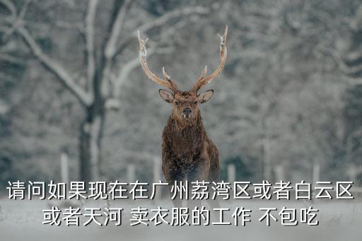 廣州荔灣南片區核檢工作，請問如果現在在廣州荔灣區或者白云區或者天河 賣衣服的工作 不包吃
