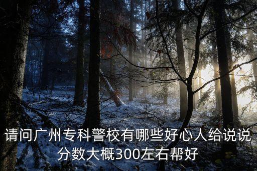 廣州警校專科有幾個，請問廣州專科警校有哪些好心人給說說分數大概300左右幫好
