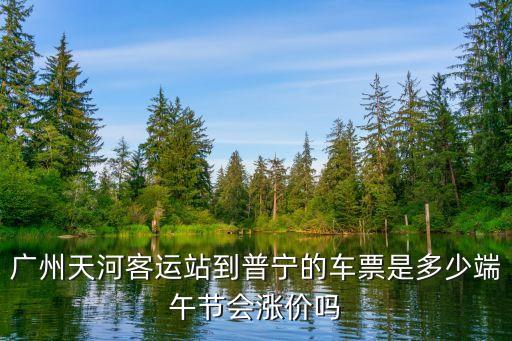 廣州端午車票，廣州天河客運(yùn)站到普寧的車票是多少端午節(jié)會(huì)漲價(jià)嗎