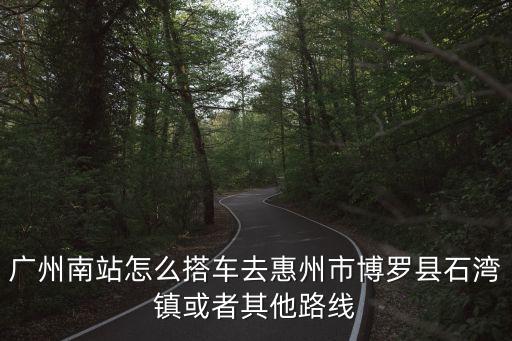 廣州南站怎么搭車去惠州市博羅縣石灣鎮或者其他路線