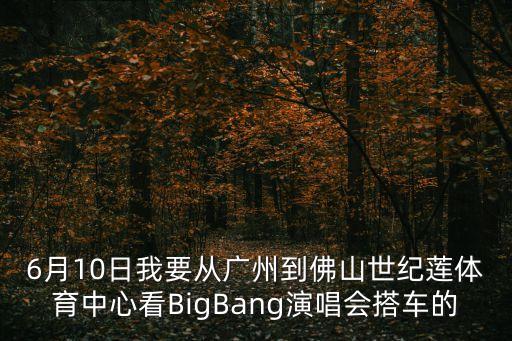 6月10日我要從廣州到佛山世紀蓮體育中心看BigBang演唱會搭車的