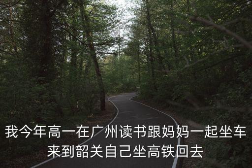 我今年高一在廣州讀書跟媽媽一起坐車來到韶關自己坐高鐵回去