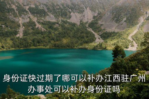 身份證快過期了哪可以補辦江西駐廣州辦事處可以補辦身份證嗎