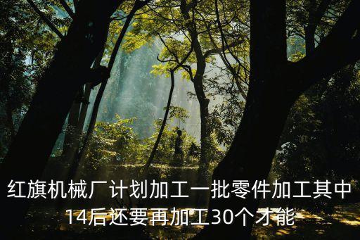 紅旗機械廠計劃加工一批零件加工其中14后還要再加工30個才能