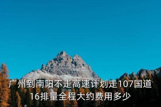 廣州到南陽不走高速計劃走107國道16排量全程大約費用多少
