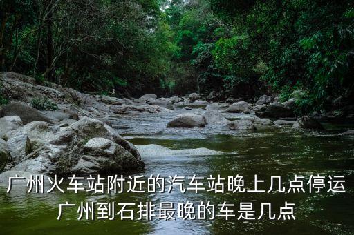 廣州火車站附近的汽車站晚上幾點停運廣州到石排最晚的車是幾點