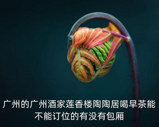 廣州的廣州酒家蓮香樓陶陶居喝早茶能不能訂位的有沒有包廂