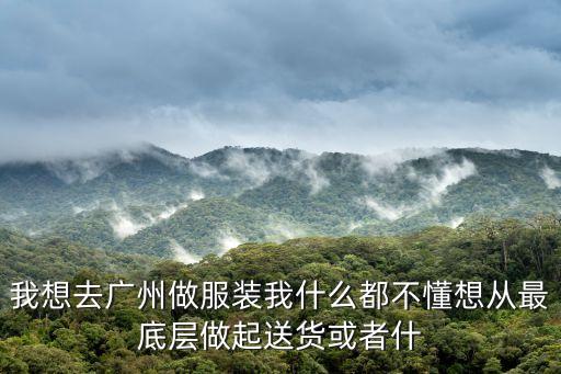我想去廣州做服裝我什么都不懂想從最底層做起送貨或者什