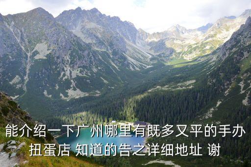 能介紹一下廣州哪里有既多又平的手辦扭蛋店 知道的告之詳細地址 謝