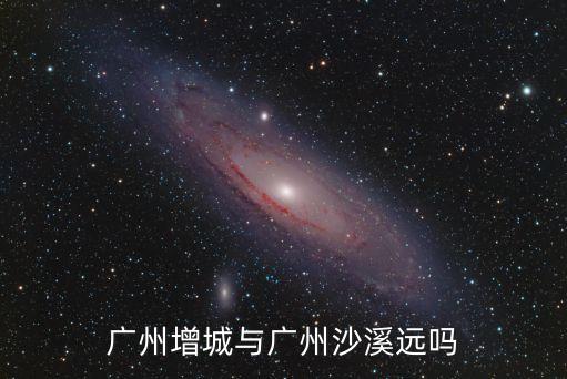廣州增城與廣州沙溪遠嗎