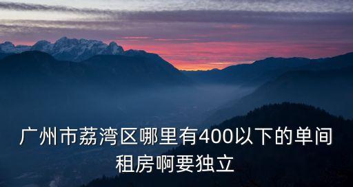 廣州市荔灣區哪里有400以下的單間租房啊要獨立