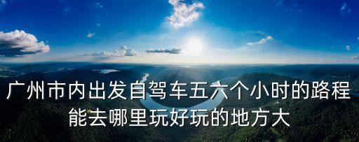 廣州到韶關(guān)仁化景點(diǎn)，廣州市內(nèi)出發(fā)自駕車五六個小時的路程能去哪里玩好玩的地方大