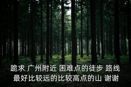 廣州最難走的徒步路線，跪求 廣州附近 困難點的徒步 路線 最好比較遠的比較高點的山 謝謝