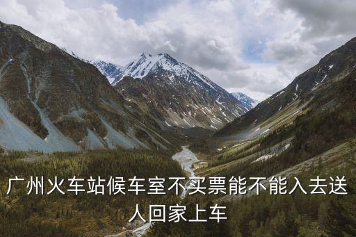 廣州東站沒票能送到哪，廣州火車站候車室不買票能不能入去送人回家上車