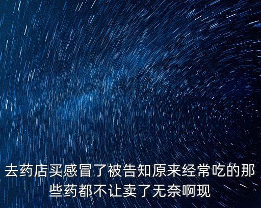 去藥店買感冒了被告知原來經常吃的那些藥都不讓賣了無奈啊現
