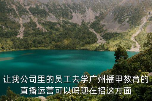 讓我公司里的員工去學廣州播甲教育的直播運營可以嗎現在招這方面