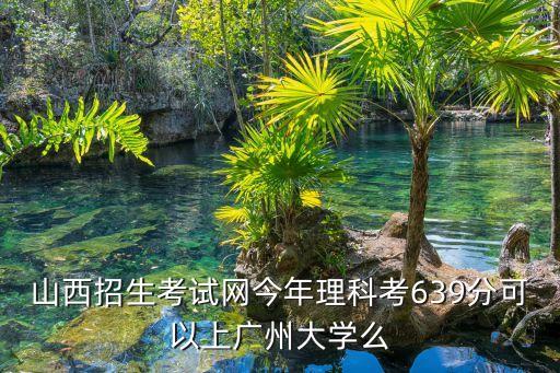 山西招生考試網今年理科考639分可以上廣州大學么