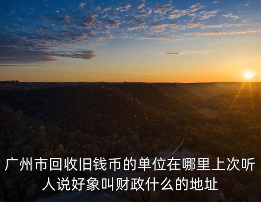 廣州市回收舊錢(qián)幣的單位在哪里上次聽(tīng)人說(shuō)好象叫財(cái)政什么的地址
