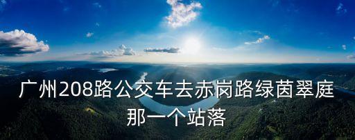 廣州市綠茵翠庭屬于哪個街道，廣州208路公交車去赤崗路綠茵翠庭那一個站落