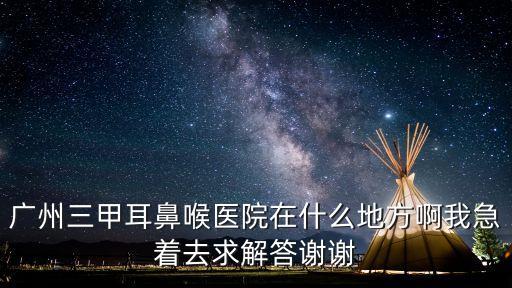 廣州三甲醫院定位，廣州三甲耳鼻喉醫院在什么地方啊我急著去求解答謝謝