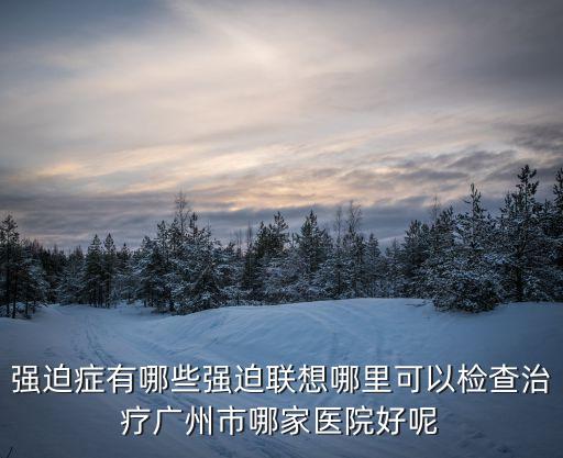 強迫癥有哪些強迫聯想哪里可以檢查治療廣州市哪家醫(yī)院好呢