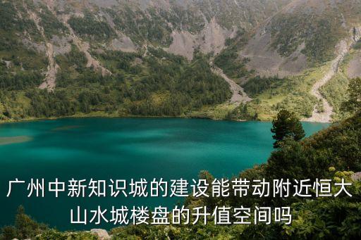 廣州中新知識(shí)城的建設(shè)能帶動(dòng)附近恒大山水城樓盤的升值空間嗎