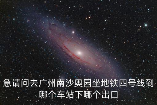 廣州地鐵4號線南沙奧園，急請問去廣州南沙奧園坐地鐵四號線到哪個車站下哪個出口