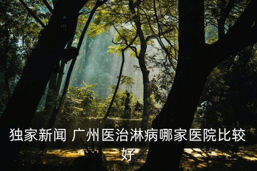 廣州醫院新聞頭條，獨家新聞 廣州醫治淋病哪家醫院比較好