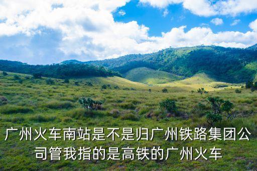 廣州火車南站是不是歸廣州鐵路集團(tuán)公司管我指的是高鐵的廣州火車