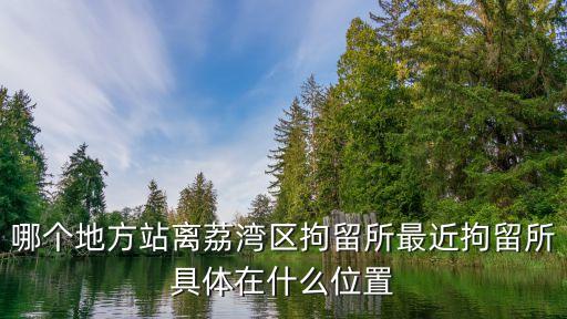 哪個地方站離荔灣區拘留所最近拘留所具體在什么位置