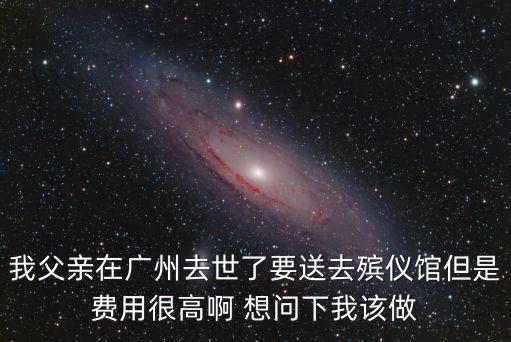 我父親在廣州去世了要送去殯儀館但是費用很高啊 想問下我該做