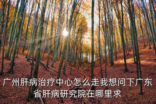 廣州肝病治療中心怎么走我想問下廣東省肝病研究院在哪里求
