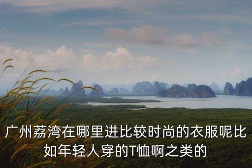 廣州荔灣區(qū)進去能出嗎，廣州荔灣在哪里進比較時尚的衣服呢比如年輕人穿的T恤啊之類的