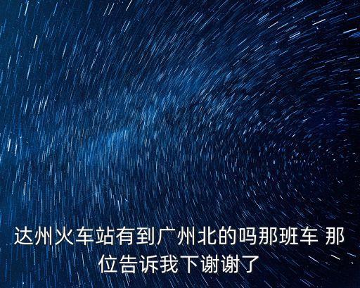 達州火車站有到廣州北的嗎那班車 那位告訴我下謝謝了