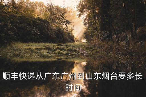 山東煙臺到廣州順豐陸運，順豐快遞從廣東廣州到山東煙臺要多長時間