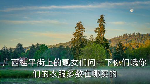 廣州桂平女生，廣西桂平街上的靚女們問一下你們哦你們的衣服多數(shù)在哪買的