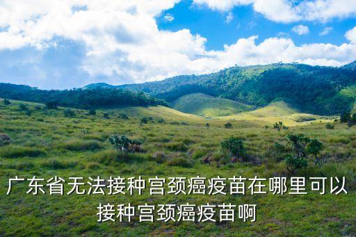 廣東省無法接種宮頸癌疫苗在哪里可以接種宮頸癌疫苗啊