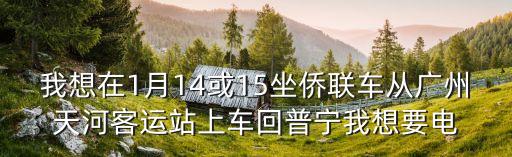 我想在1月14或15坐僑聯車從廣州天河客運站上車回普寧我想要電