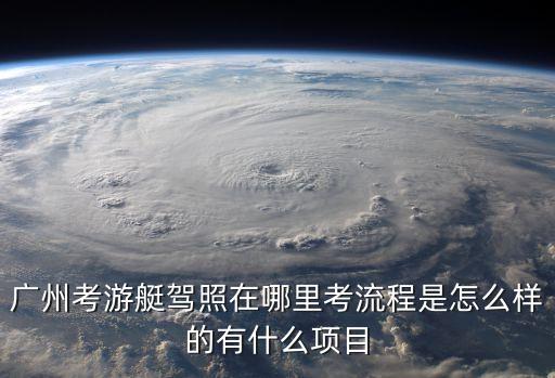 廣州哪里有a1e游艇駕照，廣州考游艇駕照在哪里考流程是怎么樣的有什么項(xiàng)目