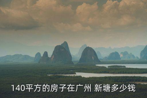 廣州新塘最新房價7萬二室，140平方的房子在廣州 新塘多少錢