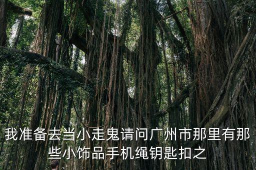 我準備去當小走鬼請問廣州市那里有那些小飾品手機繩鑰匙扣之