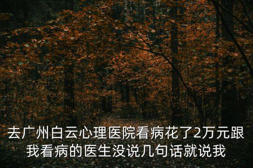 去廣州白云心理醫院看病花了2萬元跟我看病的醫生沒說幾句話就說我