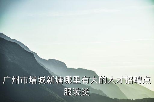 廣州恩紡紡織科技有限公司，廣州市增城新塘哪里有大的人才招聘點服裝類
