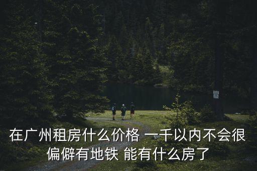 廣州1800可以租什么樣的房，在廣州租房什么價格 一千以內不會很偏僻有地鐵 能有什么房了