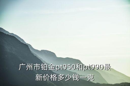 廣州市鉑金pt950和pt990最新價格多少錢一克