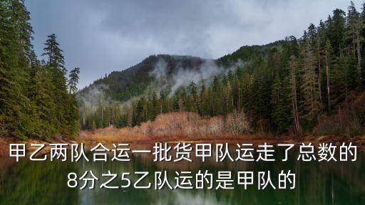 甲乙兩隊合運一批貨甲隊運走了總數的8分之5乙隊運的是甲隊的