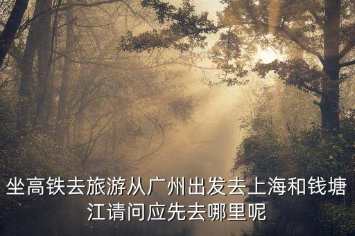 廣州去錢塘江，坐高鐵去旅游從廣州出發去上海和錢塘江請問應先去哪里呢