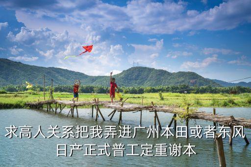 廣州寧德新能源，求高人關系把我弄進廣州本田或者東風日產正式普工定重謝本