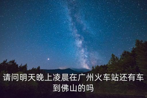 從廣州明天還能去佛山，請問明天晚上凌晨在廣州火車站還有車到佛山的嗎