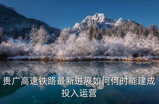 柳州到廣州鐵路什么時候開建，貴廣高速鐵路最新進展如何何時能建成投入運營
